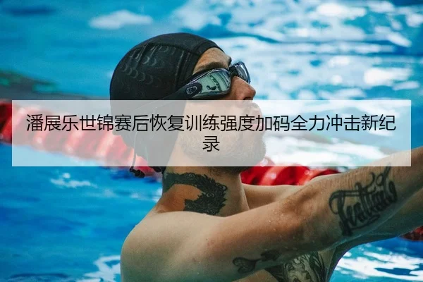 潘展乐世锦赛后恢复训练强度加码全力冲击新纪录